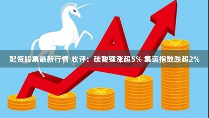 配资股票最新行情 收评：碳酸锂涨超5% 集运指数跌超2%