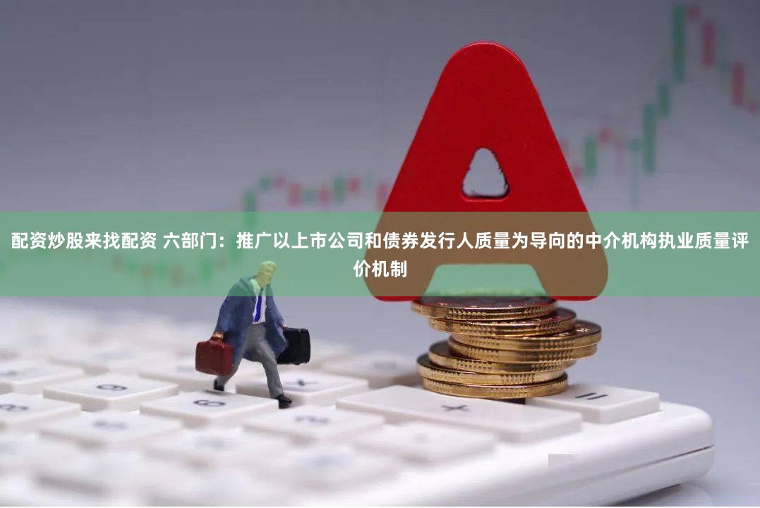 配资炒股来找配资 六部门：推广以上市公司和债券发行人质量为导向的中介机构执业质量评价机制