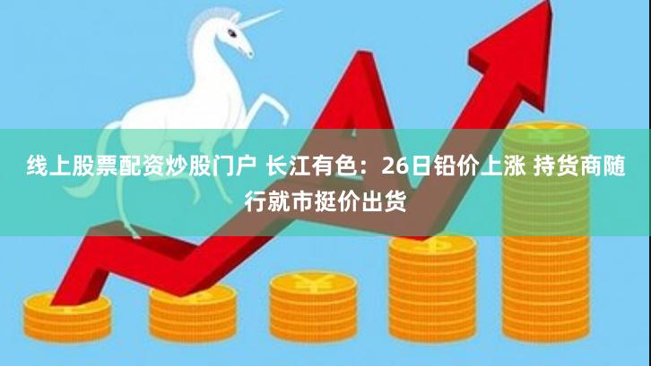 线上股票配资炒股门户 长江有色：26日铅价上涨 持货商随行就市挺价出货