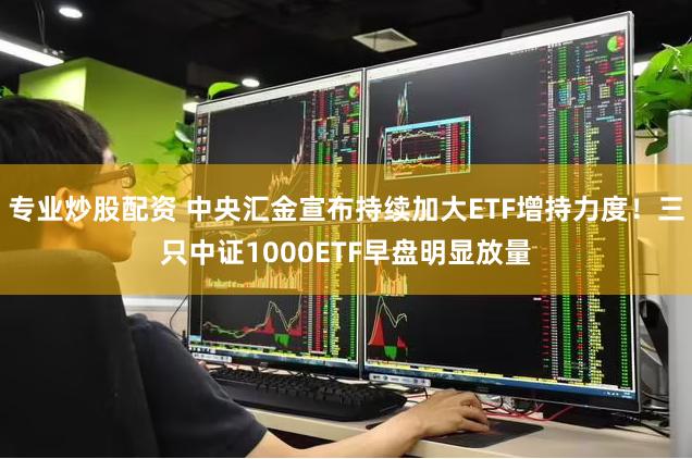 专业炒股配资 中央汇金宣布持续加大ETF增持力度！三只中证1000ETF早盘明显放量