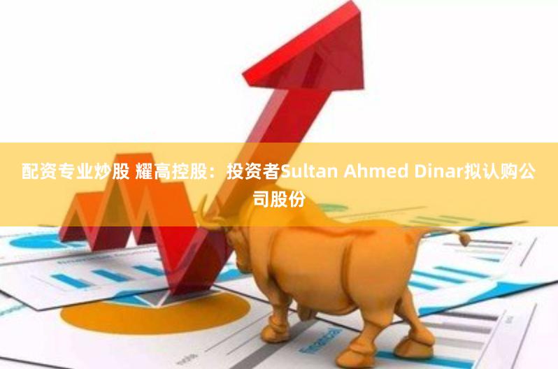 配资专业炒股 耀高控股：投资者Sultan Ahmed Dinar拟认购公司股份