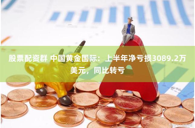 股票配资群 中国黄金国际：上半年净亏损3089.2万美元，同比转亏