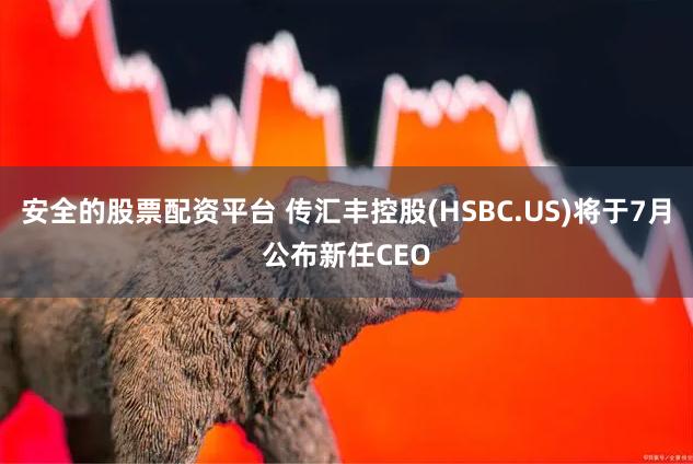 安全的股票配资平台 传汇丰控股(HSBC.US)将于7月公布新任CEO