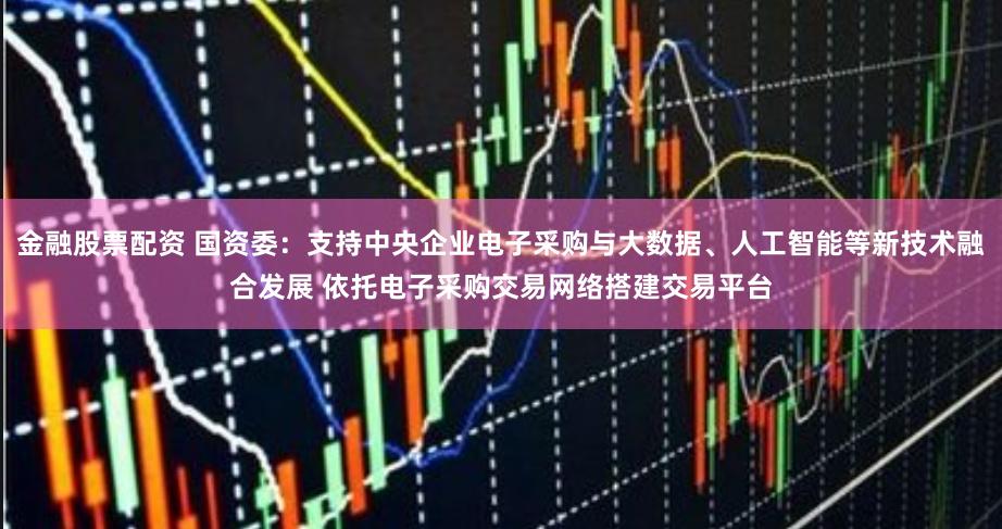 金融股票配资 国资委：支持中央企业电子采购与大数据、人工智能等新技术融合发展 依托电子采购交易网络搭建交易平台