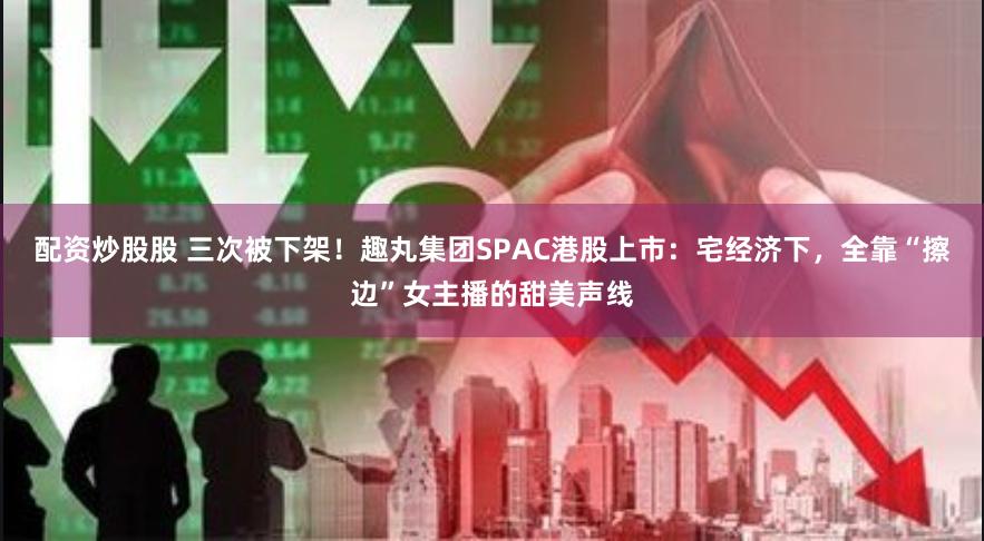 配资炒股股 三次被下架！趣丸集团SPAC港股上市：宅经济下，全靠“擦边”女主播的甜美声线