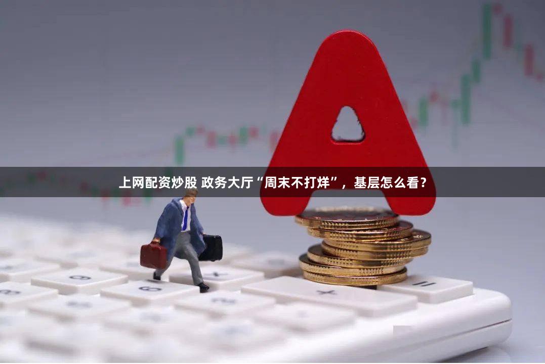 上网配资炒股 政务大厅“周末不打烊”，基层怎么看？