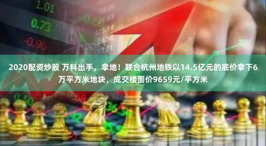 2020配资炒股 万科出手，拿地！联合杭州地铁以14.5亿元的底价拿下6万平方米地块，成交楼面价9659元/平方米