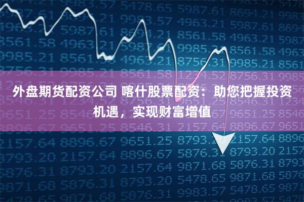 外盘期货配资公司 喀什股票配资:助您把握投资机遇,实现财富增值