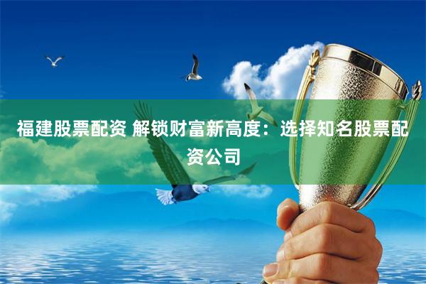 福建股票配资 解锁财富新高度：选择知名股票配资公司