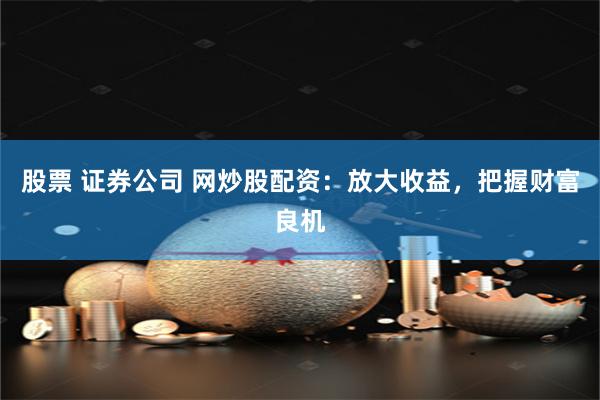 股票 证券公司 网炒股配资：放大收益，把握财富良机