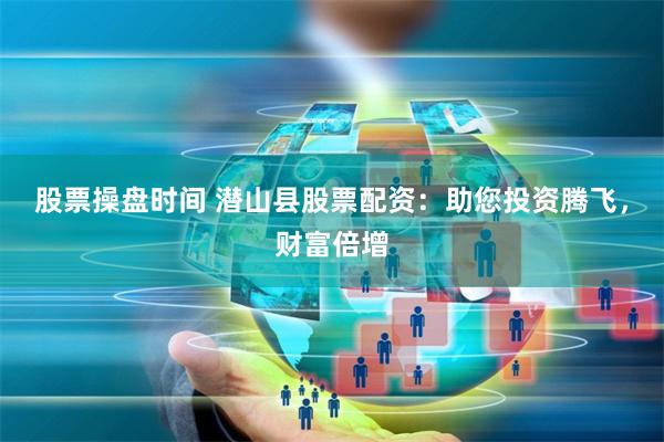 股票操盘时间 潜山县股票配资:助您投资腾飞,财富倍增