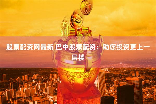 股票配资网最新 巴中股票配资:助您投资更上一层楼