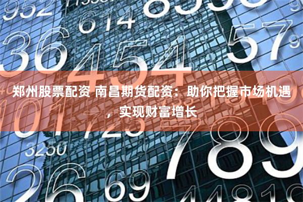郑州股票配资 南昌期货配资：助你把握市场机遇，实现财富增长