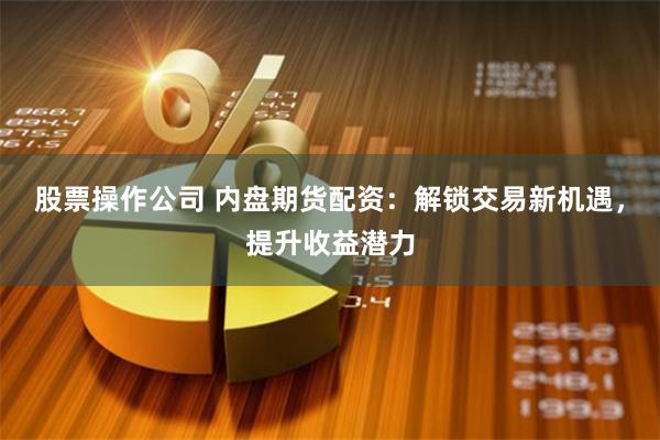 股票操作公司 内盘期货配资:解锁交易新机遇,提升收益潜力