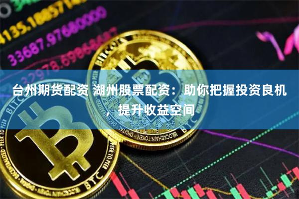 台州期货配资 湖州股票配资：助你把握投资良机，提升收益空间