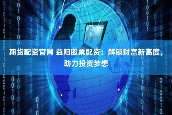 期货配资官网 益阳股票配资:解锁财富新高度,助力投资梦想