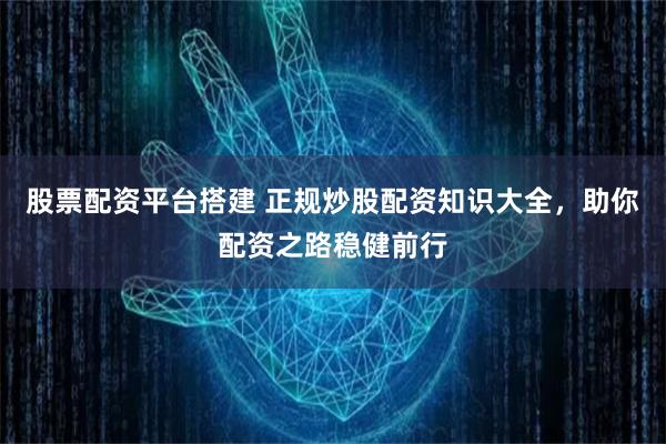 股票配资平台搭建 正规炒股配资知识大全,助你配资之路稳健前行
