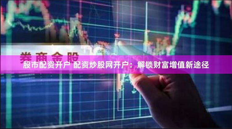 股市配资开户 配资炒股网开户:解锁财富增值新途径
