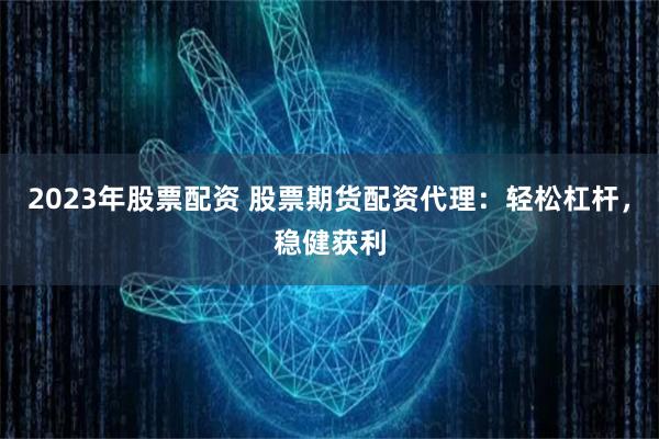 2023年股票配资 股票期货配资代理:轻松杠杆,稳健获利