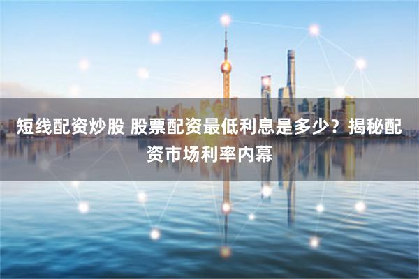 短线配资炒股 股票配资最低利息是多少？揭秘配资市场利率内幕
