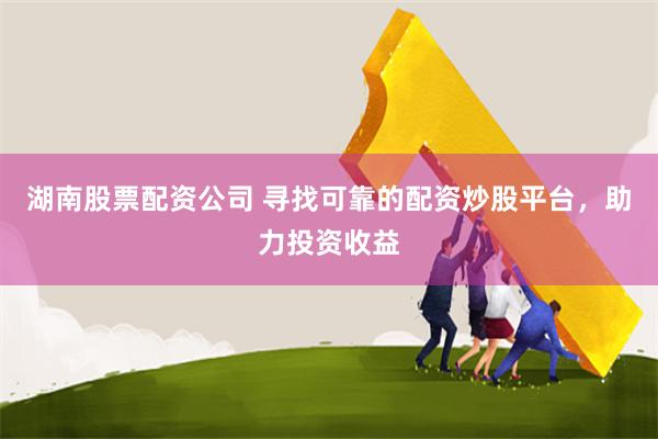 湖南股票配资公司 寻找可靠的配资炒股平台，助力投资收益