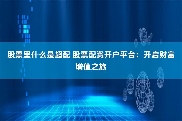 股票里什么是超配 股票配资开户平台：开启财富增值之旅