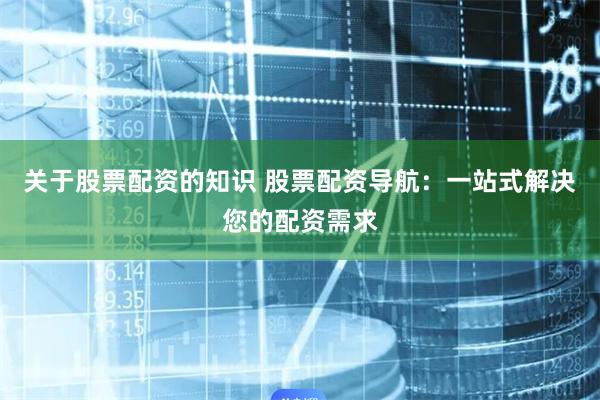 关于股票配资的知识 股票配资导航：一站式解决您的配资需求