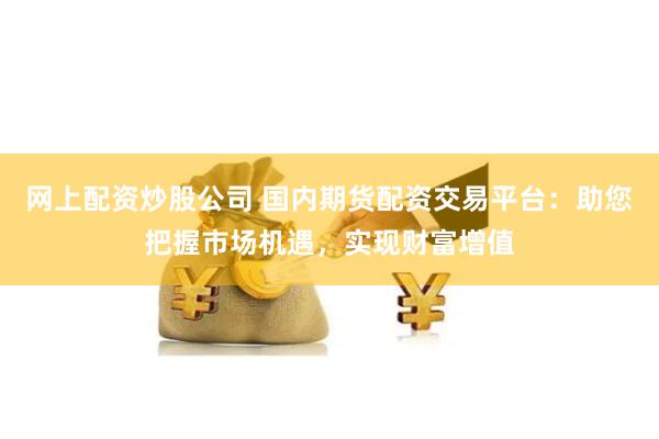 网上配资炒股公司 国内期货配资交易平台：助您把握市场机遇，实现财富增值