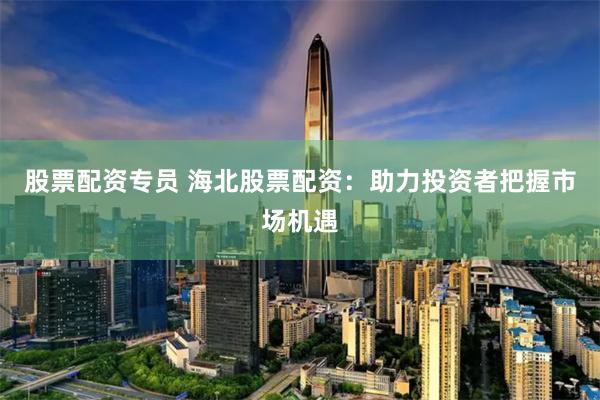 股票配资专员 海北股票配资：助力投资者把握市场机遇