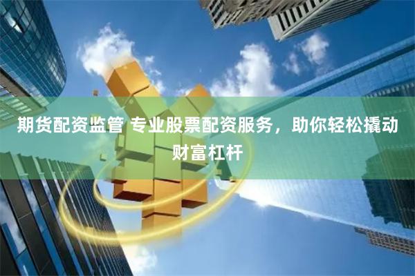 期货配资监管 专业股票配资服务，助你轻松撬动财富杠杆