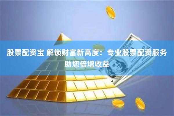 股票配资宝 解锁财富新高度：专业股票配资服务助您倍增收益