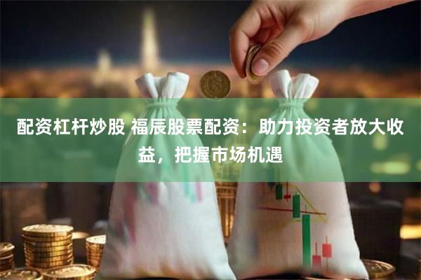 配资杠杆炒股 福辰股票配资：助力投资者放大收益，把握市场机遇
