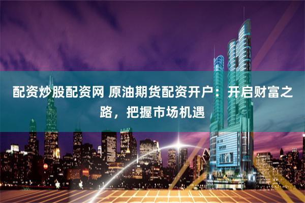 配资炒股配资网 原油期货配资开户：开启财富之路，把握市场机遇