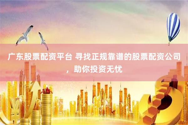 广东股票配资平台 寻找正规靠谱的股票配资公司，助你投资无忧