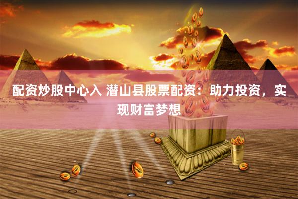 配资炒股中心入 潜山县股票配资：助力投资，实现财富梦想