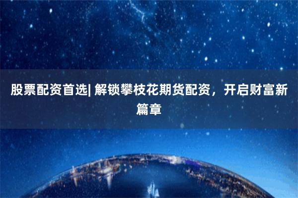 股票配资首选| 解锁攀枝花期货配资，开启财富新篇章