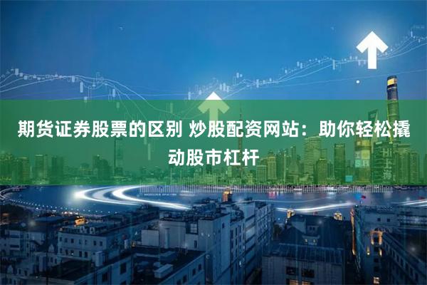 期货证券股票的区别 炒股配资网站：助你轻松撬动股市杠杆