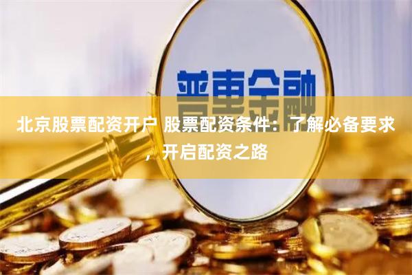 北京股票配资开户 股票配资条件：了解必备要求，开启配资之路
