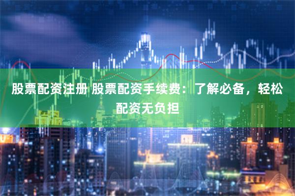 股票配资注册 股票配资手续费：了解必备，轻松配资无负担