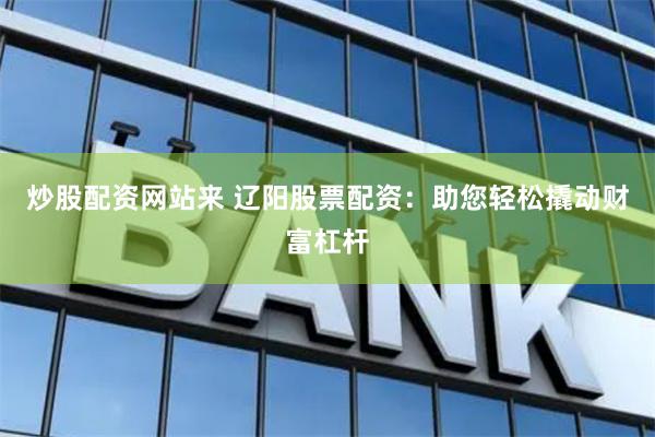 炒股配资网站来 辽阳股票配资：助您轻松撬动财富杠杆