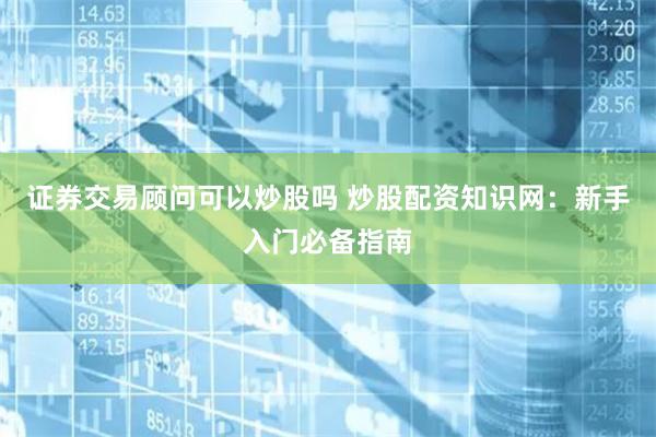 证券交易顾问可以炒股吗 炒股配资知识网：新手入门必备指南