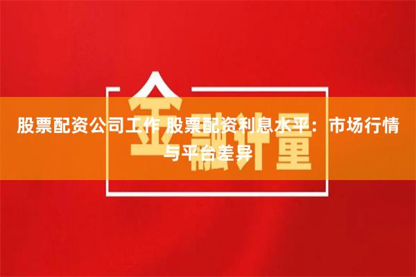 股票配资公司工作 股票配资利息水平：市场行情与平台差异
