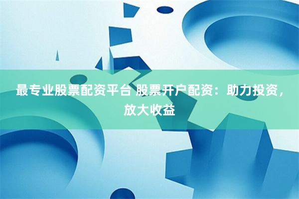 最专业股票配资平台 股票开户配资：助力投资，放大收益