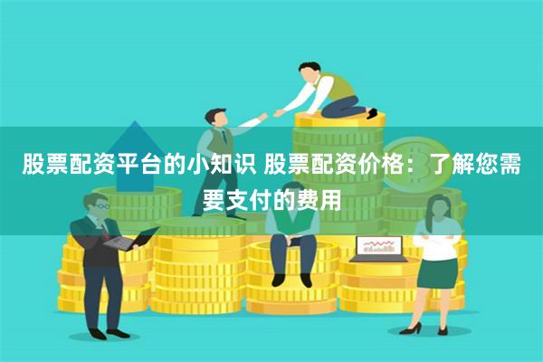 股票配资平台的小知识 股票配资价格:了解您需要支付的费用 股票配资平台的小知识 股票配资价格:了解您需要支付的费用