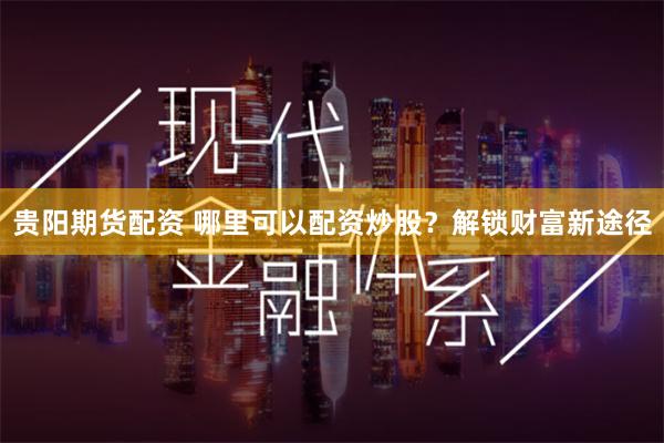 贵阳期货配资 哪里可以配资炒股？解锁财富新途径