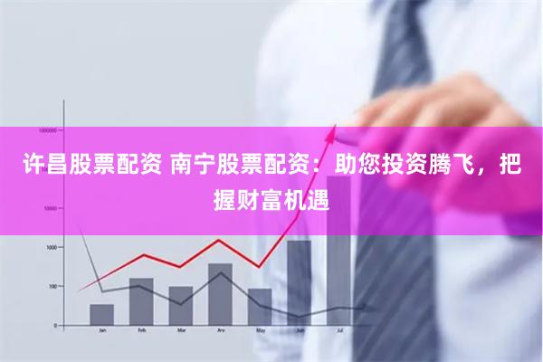 许昌股票配资 南宁股票配资:助您投资腾飞,把握财富机遇