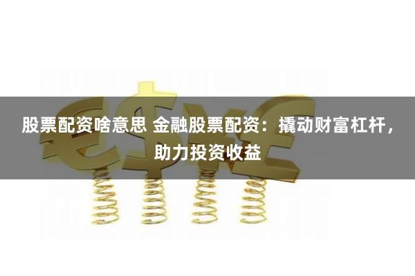 股票配资啥意思 金融股票配资:撬动财富杠杆,助力投资收益