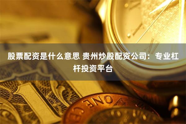 股票配资是什么意思 贵州炒股配资公司：专业杠杆投资平台