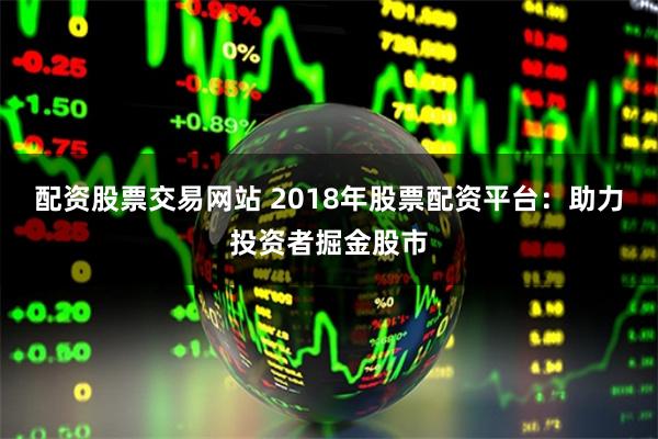 配资股票交易网站 2018年股票配资平台：助力投资者掘金股市