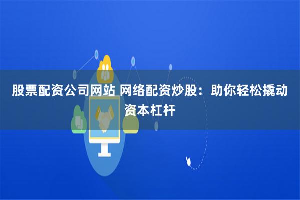股票配资公司网站 网络配资炒股：助你轻松撬动资本杠杆